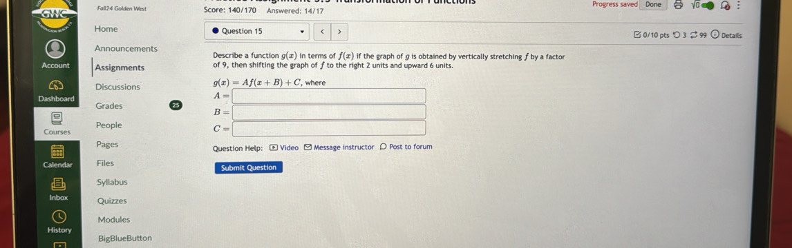 Fall24 Golden West Score: 140/170 Answered: 14/17 Progress saved Done : 
Home Question 15 g(x) in terms of f(x) if the graph of g is obtained by vertically stretching f by a factor 
Account Assignments of 9, then shifting the graph of f to the right 2 units and upward 6 units.
g(x)=Af(x+B)+C
Discussions , where 
Dashboard A=□
Grades
B=□
People 
Courses
C=□
Pages Question Help: - Video - Message instructor ρ Post to forum 
Calendar Files Submit Question 
Syllabus 
Inbox Quizzes 
Modules 
History 
BigBlueButton