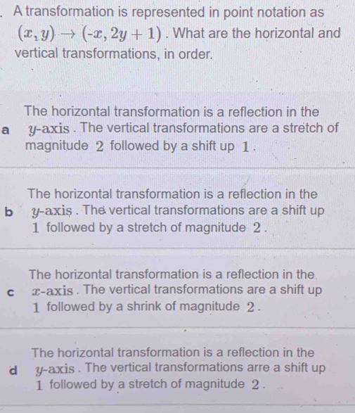 A transformation is represented in point notation as
(x,y)to (-x,2y+1). What are the horizontal and
vertical transformations, in order.
The horizontal transformation is a reflection in the
a y-axis . The vertical transformations are a stretch of
magnitude 2 followed by a shift up 1.
The horizontal transformation is a reflection in the
b y-axis . The vertical transformations are a shift up
1 followed by a stretch of magnitude 2.
The horizontal transformation is a reflection in the
c x-axis . The vertical transformations are a shift up
1 followed by a shrink of magnitude 2.
The horizontal transformation is a reflection in the
d y-axis . The vertical transformations arre a shift up
1 followed by a stretch of magnitude 2.