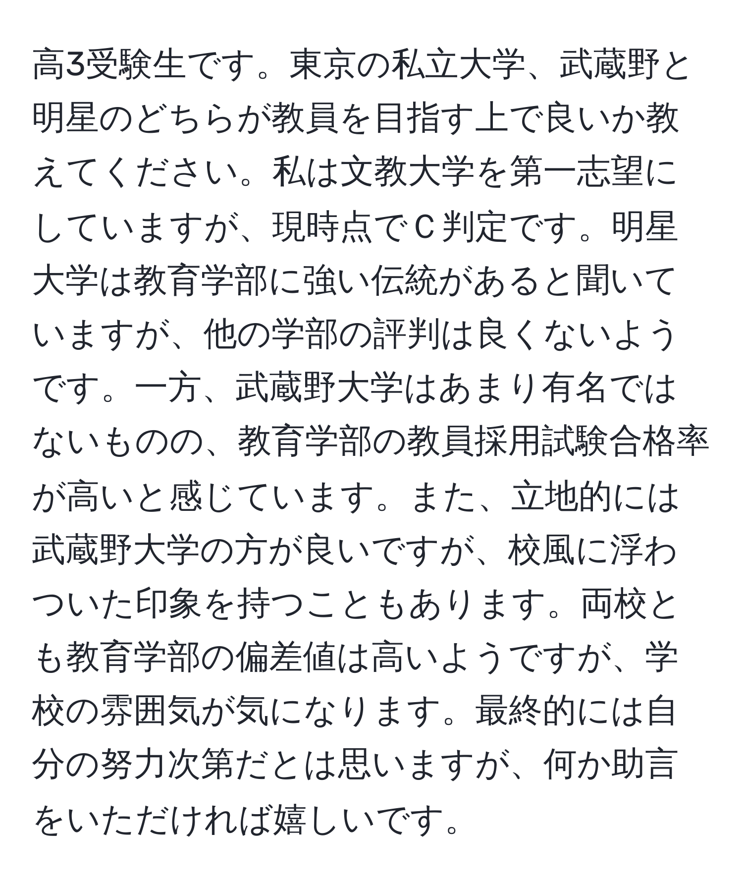 高3受験生です。東京の私立大学、武蔵野と明星のどちらが教員を目指す上で良いか教えてください。私は文教大学を第一志望にしていますが、現時点でＣ判定です。明星大学は教育学部に強い伝統があると聞いていますが、他の学部の評判は良くないようです。一方、武蔵野大学はあまり有名ではないものの、教育学部の教員採用試験合格率が高いと感じています。また、立地的には武蔵野大学の方が良いですが、校風に浮わついた印象を持つこともあります。両校とも教育学部の偏差値は高いようですが、学校の雰囲気が気になります。最終的には自分の努力次第だとは思いますが、何か助言をいただければ嬉しいです。