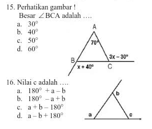 Perhatikan gambar !
Besar ∠ BCA adalah …
a. 30°
b. 40°
c. 50°
d. 60°
16. Nilai c adalah ….
a. 180°+a-b b
b. 180°-a+b
C. a+b-180°
d. a-b+180° a 。