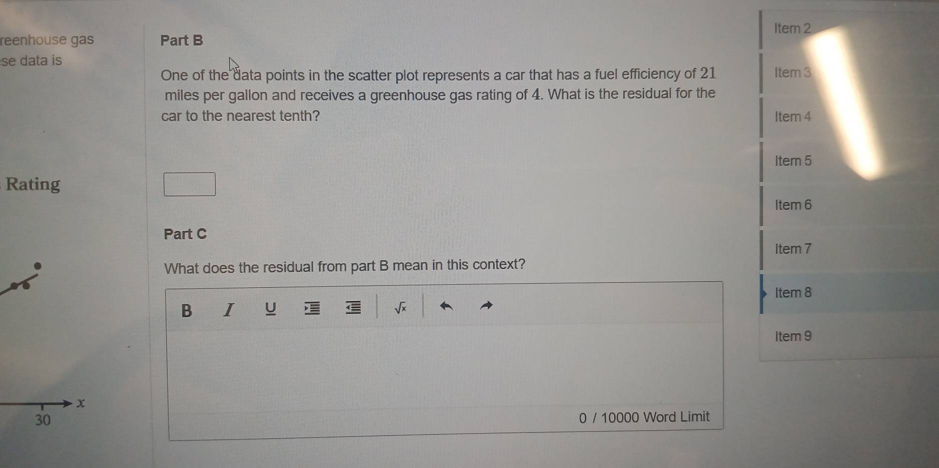 Item 2
reenhouse gas Part B
se data is
One of the data points in the scatter plot represents a car that has a fuel efficiency of 21 Item 3
miles per gallon and receives a greenhouse gas rating of 4. What is the residual for the
car to the nearest tenth? Item 4
Item 5
Rating
Item 6
Part C
Item 7
What does the residual from part B mean in this context?
Item 8
B I U
Item 9
0 / 10000 Word Limit