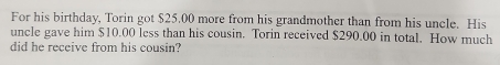 For his birthday, Torin got $25.00 more from his grandmother than from his uncle. His 
uncle gave him $10.00 less than his cousin. Torin received $290.00 in total. How much 
did he receive from his cousin?