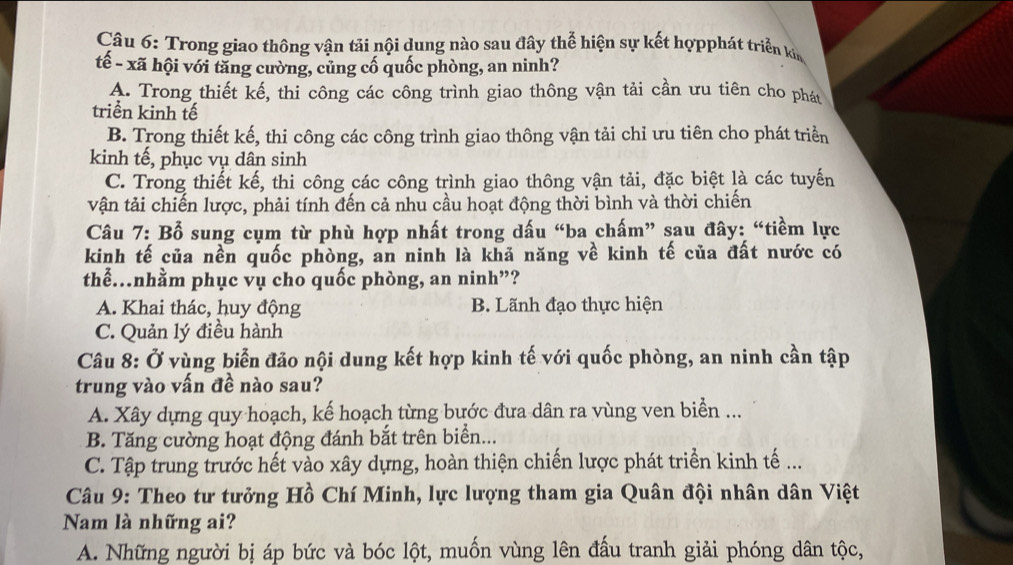 Trong giao thông vận tải nội dung nào sau đây thể hiện sự kết hợpphát triển kin
tế - xã hội với tăng cường, củng cố quốc phòng, an ninh?
A. Trong thiết kế, thi công các công trình giao thông vận tải cần ưu tiên cho phát
triển kinh tế
B. Trong thiết kế, thi công các công trình giao thông vận tải chỉ ưu tiên cho phát triển
kinh tế, phục vụ dân sinh
C. Trong thiết kế, thi công các công trình giao thông vận tải, đặc biệt là các tuyến
vận tải chiến lược, phải tính đến cả nhu cầu hoạt động thời bình và thời chiến
Câu 7: Bổ sung cụm từ phù hợp nhất trong dấu “ba chấm” sau đây: “tiềm lực
kinh tế của nền quốc phòng, an ninh là khả năng về kinh tế của đất nước có
thể.nhằm phục vụ cho quốc phòng, an ninh”?
A. Khai thác, huy động B. Lãnh đạo thực hiện
C. Quản lý điều hành
Câu 8: Ở vùng biển đảo nội dung kết hợp kinh tế với quốc phòng, an ninh cần tập
trung vào vấn đề nào sau?
A. Xây dựng quy hoạch, kế hoạch từng bước đưa dân ra vùng ven biển ...
B. Tăng cường hoạt động đánh bắt trên biển...
C. Tập trung trước hết vào xây dựng, hoàn thiện chiến lược phát triển kinh tế ...
Câu 9: Theo tư tưởng Hồ Chí Minh, lực lượng tham gia Quân đội nhân dân Việt
Nam là những ai?
A. Những người bị áp bức và bóc lột, muốn vùng lên đấu tranh giải phóng dân tộc,