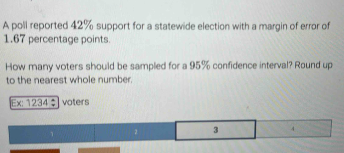 A poll reported 42% support for a statewide election with a margin of error of
1.67 percentage points. 
How many voters should be sampled for a 95% confidence interval? Round up 
to the nearest whole number. 
Ex: 1234÷ voters
2
3
4