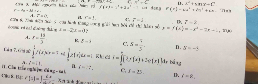 ox-cosx+c. B. x-cos x+C. C. x^3+C. D. x^3+sin x+C. 
Câu 5. Một nguyên hàm của hàm số f(x)=x^3+2x^2-1 có dạng F(x)=ax^4+bx^3+cx
T=4a+3b+c. . Tính
A. T=0. B. T=1. C. T=3. D. T=2. 
Câu 6. Tính diện tích S của hình thang cong giới hạn bởi đồ thị hàm số y=f(x)=-x^2-2x+1 , trục
hoành và hai đường thằng x=-2; x=0 ?
A. S= 10/3 . B. S=3 C. S= 7/3 . D. S=-3
Câu 7. Giả sử ∈tlimits _0^(9f(x)dx=7 và ∈tlimits _9^0g(x)dx=1. Khi đó I=∈tlimits _0^9[2f(x)+3g(x)]dx bằng
A. I=11. B. I=17. C. I=23. D. I=8. 
II. Câu trắc nghiệm đúng - sai.
Câu 8. Đặt F(x)=∈t frac dx)sin^2x Xét tính đúng sai gủ