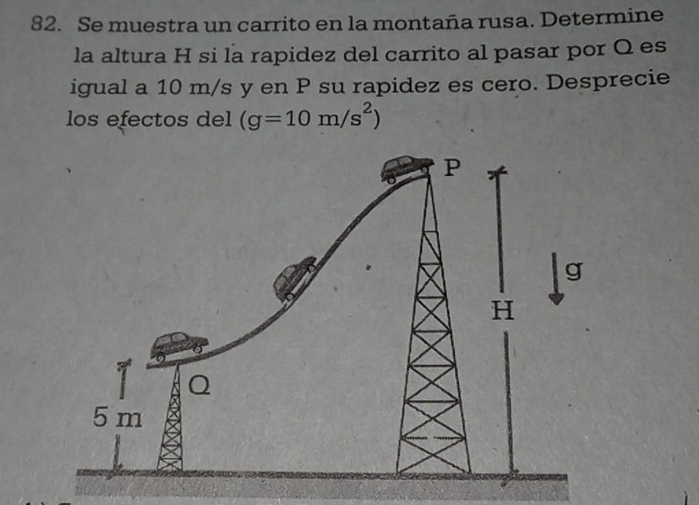 Se muestra un carrito en la montaña rusa. Determine 
la altura H si la rapidez del carrito al pasar por Q es 
igual a 10 m/s y en P su rapidez es cero. Desprecie 
los efectos del (g=10m/s^2)