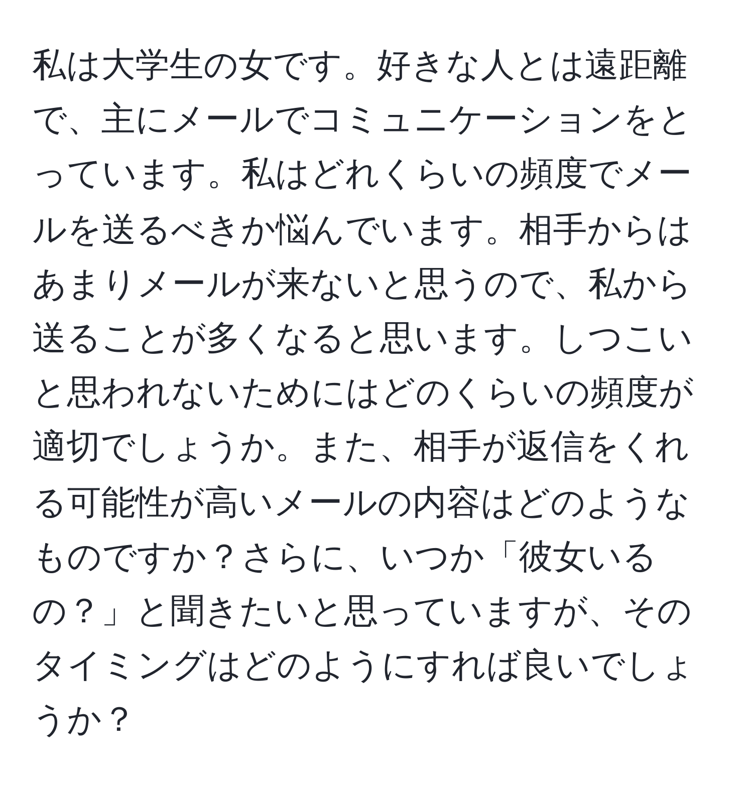 私は大学生の女です。好きな人とは遠距離で、主にメールでコミュニケーションをとっています。私はどれくらいの頻度でメールを送るべきか悩んでいます。相手からはあまりメールが来ないと思うので、私から送ることが多くなると思います。しつこいと思われないためにはどのくらいの頻度が適切でしょうか。また、相手が返信をくれる可能性が高いメールの内容はどのようなものですか？さらに、いつか「彼女いるの？」と聞きたいと思っていますが、そのタイミングはどのようにすれば良いでしょうか？