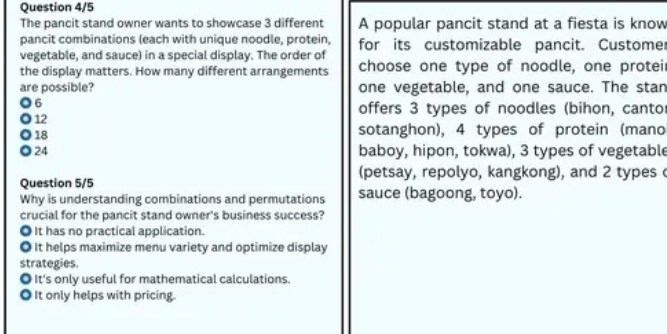 Question 4/5
The pancit stand owner wants to showcase 3 different A popular pancit stand at a fiesta is know
pancit combinations (each with unique noodle, protein, for its customizable pancit. Custome
vegetable, and sauce) in a special display. The order of
the display matters. How many different arrangements choose one type of noodle, one proteir
are possible? one vegetable, and one sauce. The stan
6
offers 3 types of noodles (bihon, cantor
12
18
sotanghon), 4 types of protein (mano
24 baboy, hipon, tokwa), 3 types of vegetable
(petsay, repolyo, kangkong), and 2 types 
Question 5/5
Why is understanding combinations and permutations sauce (bagoong, toyo).
crucial for the pancit stand owner's business success?
It has no practical application.
It helps maximize menu variety and optimize display
strategies.
It's only useful for mathematical calculations.
● It only helps with pricing.