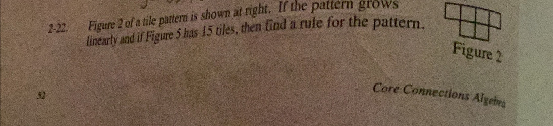2-22. Figure 2 of a tile pattern is shown at right. If the pattern grows 
linearly and if Figure 5 has 15 tiles, then find a rule for the pattern. 
Figure 2 

Core Connections Algebra