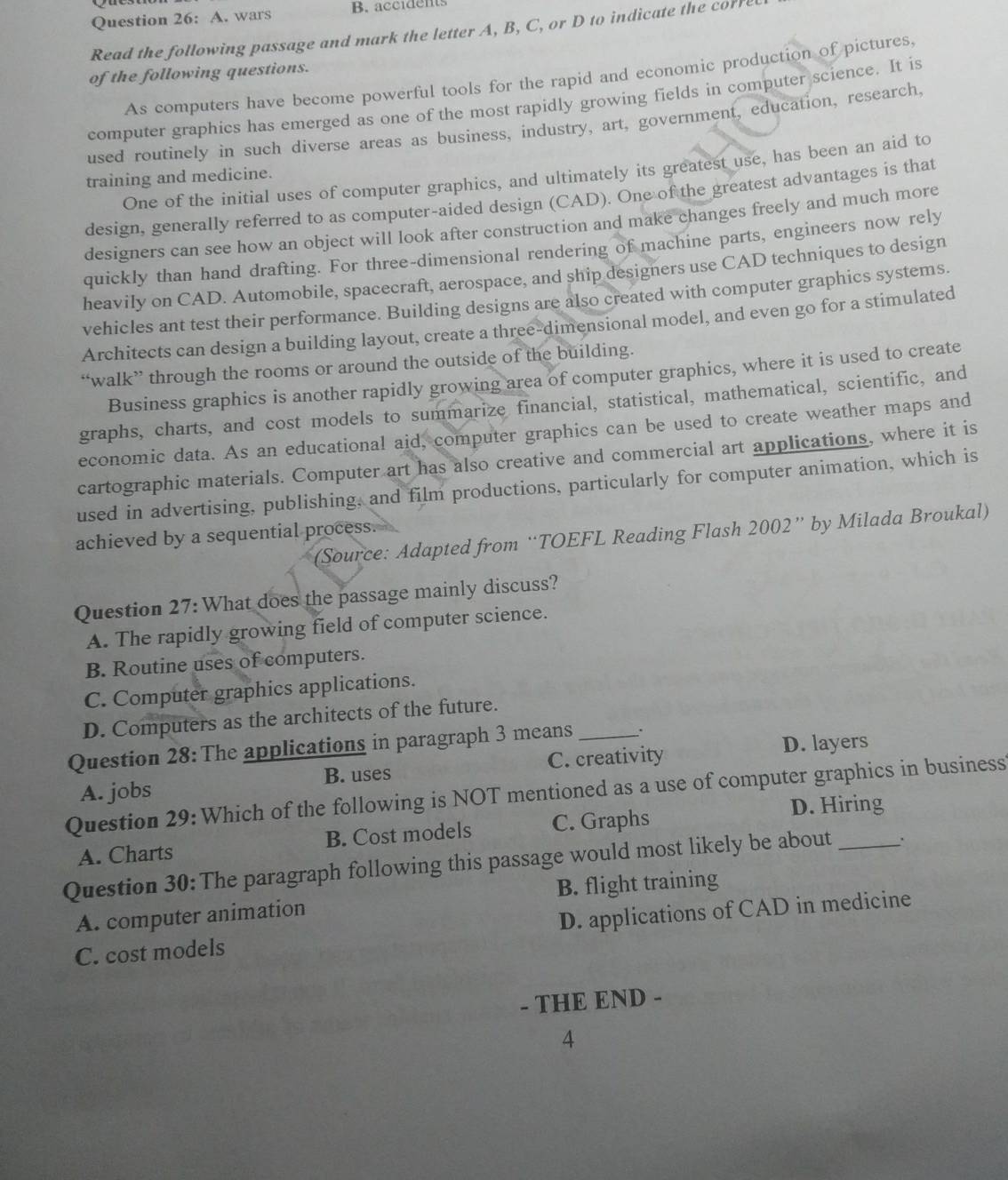 wars B. accidents
Read the following passage and mark the letter A, B, C, or D to indicate the corre
of the following questions.
As computers have become powerful tools for the rapid and economic production of pictures,
computer graphics has emerged as one of the most rapidly growing fields in computer science. It is
used routinely in such diverse areas as business, industry, art, government, education, research.
One of the initial uses of computer graphics, and ultimately its greatest use, has been an aid to
training and medicine.
design, generally referred to as computer-aided design (CAD). One of the greatest advantages is that
designers can see how an object will look after construction and make changes freely and much more
quickly than hand drafting. For three-dimensional rendering of machine parts, engineers now rely
heavily on CAD. Automobile, spacecraft, aerospace, and ship designers use CAD techniques to design
vehicles ant test their performance. Building designs are also created with computer graphics systems.
Architects can design a building layout, create a three-dimensional model, and even go for a stimulated
“walk” through the rooms or around the outside of the building.
Business graphics is another rapidly growing area of computer graphics, where it is used to create
graphs, charts, and cost models to summarize financial, statistical, mathematical, scientific, and
economic data. As an educational aid, computer graphics can be used to create weather maps and
cartographic materials. Computer art has also creative and commercial art applications, where it is
used in advertising, publishing, and film productions, particularly for computer animation, which is
(Source: Adapted from “TOEFL Reading Flash 2002” by Milada Broukal)
achieved by a sequential process.
Question 27: What does the passage mainly discuss?
A. The rapidly growing field of computer science.
B. Routine uses of computers.
C. Computer graphics applications.
D. Computers as the architects of the future.
Question 28: The applications in paragraph 3 means_ .
B. uses C. creativity D. layers
Question 29: Which of the following is NOT mentioned as a use of computer graphics in business A. jobs
A. Charts B. Cost models C. Graphs
D. Hiring
Question 30: The paragraph following this passage would most likely be about _.
A. computer animation B. flight training
C. cost models D. applications of CAD in medicine
- THE END -
4