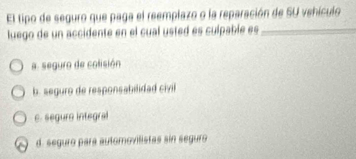 El tipo de seguro que paga el reemplazo o la reparación de SU vehículo
luego de un accidente en el cual usted es culpablé es
a seguro de colisión
b. seguro de responsabilidad civill
e. segure integral
d. seguro para automovilistas sin seguro