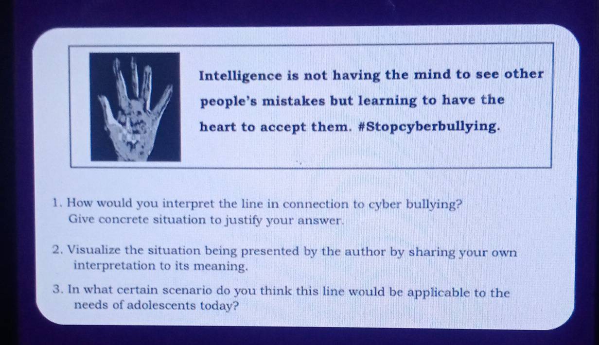 Intelligence is not having the mind to see other 
people’s mistakes but learning to have the 
heart to accept them. #Stopcyberbullying. 
1. How would you interpret the line in connection to cyber bullying? 
Give concrete situation to justify your answer. 
2. Visualize the situation being presented by the author by sharing your own 
interpretation to its meaning. 
3. In what certain scenario do you think this line would be applicable to the 
needs of adolescents today?