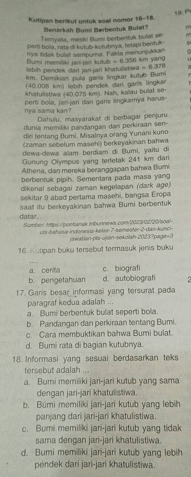 Kutipan berikut untuk soal nomor 16-18.
Benarkah Bumi Berbentuk Bulat?
m
Ternyata, meski Bumi berbentuk bulat se- m
perti bola, rata di kutub-kutubnya, tetapi bentuk- s
nya tidak bulat sempurna. Fakta menunjukkan
Bumi memiliki jari-jari kutub =6.356k km yang U
lebih pendek dari jari-jari khatulistiwa =6.378 a
km. Demikian pula garis lingkar kutub Bumi
(40.008 km) lebih pendek dari garis lingkar
khatulistiwa (40.075 km). Nah, kalau bulat se-
perti bola, jari-jari dan garis lingkarnya harus-
nya sama kan?
Dahulu, masyarakat di berbagai penjuru
dunia memiliki pandangan dan perkiraan sen-
diri tentang Bumi. Misalnya orang Yunani kuno
(zaman sebelum masehi) berkeyakinan bahwa
dewa-dewa alam berdiam di Bumi, yaitu di
Gunung Olympus yang terletak 241 km dari
Athena, dan mereka beranggapan bahwa Bumi
berbentuk pipih. Sementara pada masa yang
dikenal sebagai zaman kegelapan (dark age)
sekitar 9 abad pertama masehi, bangsa Eropa
saat itu berkeyakinan bahwa Bumi berbentuk
datar.
Sumber: https://pontianak.tribunnews.com/2023/02/20/soal-
uts-bahasa-indonesia-kelas-7-semester-2-dan-kunci-
jawaban-pts-ujian-sekolah-2023?page=3
16. Kutipan buku tersebut termasuk jenis buku
a. cerita c. biografi
b. pengetahuan d. autobiografi 2
17. Garis besar informasi yang tersurat pada
paragraf kedua adalah ...
a. Bumi berbentuk bulat seperti bola.
b. Pandangan dan perkiraan tentang Bumi.
c. Cara membuktikan bahwa Bumi bulat.
d. Bumi rata di bagian kutubnya.
18. Informasi yang sesuai berdasarkan teks
tersebut adalah ...
a. Bumi memiliki jari-jari kutub yang sama
dengan jari-jari khatulistiwa.
b. Búmi memiliki jari-jari kutùb yang lebih
panjang dari jari-jari khatulistiwa.
c. Bumi memiliki jari-jari kutub yang tidak
sama dengan jari-jari khatulistiwa.
d. Bumi memiliki jari-jari kutub yang lebih
péndek dari jari-jari khatulistiwa.