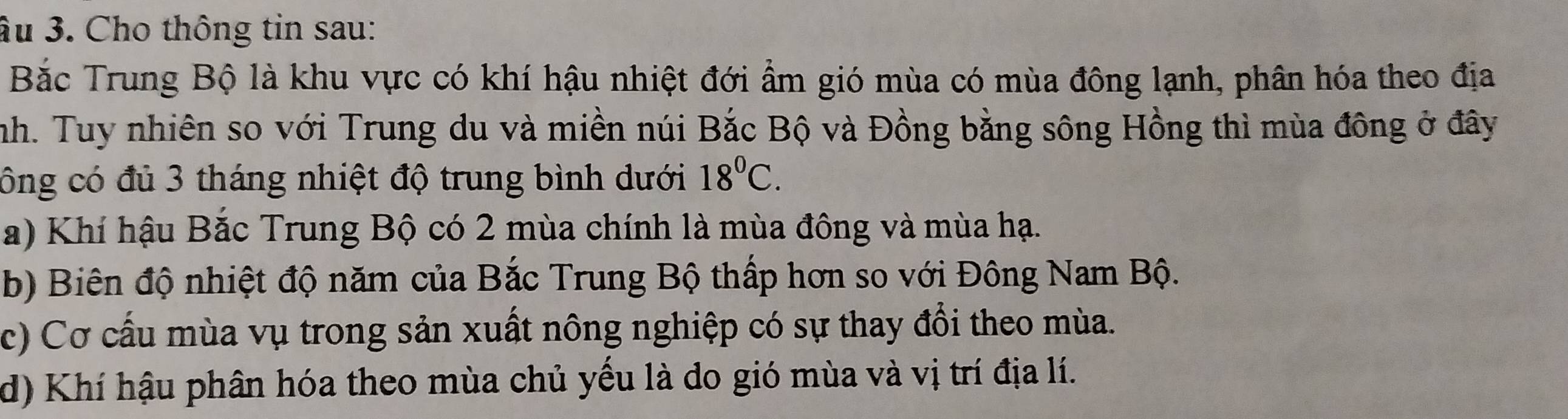 âu 3. Cho thông tin sau:
Bắc Trung Bộ là khu vực có khí hậu nhiệt đới ẩm gió mùa có mùa đông lạnh, phân hóa theo địa
nh. Tuy nhiên so với Trung du và miền núi Bắc Bộ và Đồng bằng sông Hồng thì mùa đông ở đây
công có đủ 3 tháng nhiệt độ trung bình dưới 18^0C.
a) Khí hậu Bắc Trung Bộ có 2 mùa chính là mùa đông và mùa hạ.
b) Biên độ nhiệt độ năm của Bắc Trung Bộ thấp hơn so với Đông Nam Bộ.
c) Cơ cấu mùa vụ trong sản xuất nông nghiệp có sự thay đổi theo mùa.
d) Khí hậu phân hóa theo mùa chủ yếu là do gió mùa và vị trí địa lí.