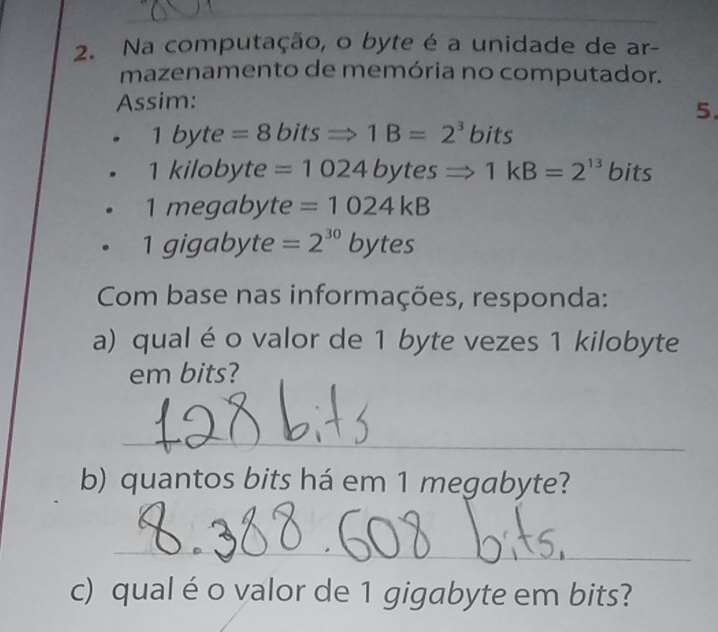 Na computação, o byte é a unidade de ar- 
mazenamento de memória no computador. 
Assim: 
5.
1byte=8bitsRightarrow 1B=2^3 bits
1kilc byte =1024bytesRightarrow 1kB=2^(13) bits 
| megabyte =1024kB
aic abyte =2^(30)bytes
Com base nas informações, responda: 
a) qual éo valor de 1 byte vezes 1 kilobyte
em bits? 
_ 
b) quantos bits há em 1 megabyte? 
_ 
c) qualé o valor de 1 gigabyte em bits?