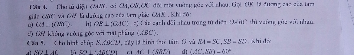 Cho tứ diện OABC có OA, OB, OC đôi một vuông góc với nhau. Gọi OK là đường cao của tam
giác OBC và OH là đường cao của tam giác OAK . Khi đó:
a) OA⊥ (OBC). b) OB⊥ (OAC). c) Các cạnh đối nhau trong tứ diện OABC thì vuông góc với nhau.
d) OH không vuông góc với mặt phẳng (ABC).
Câu 5. Cho hình chóp S. ABCD , đáy là hình thoi tâm O và SA=SC, SB=SD. Khi đó:
a) SO⊥ AC b) SO⊥ (ABCD) c) AC⊥ (SBD) d) (AC,SB)=60°.