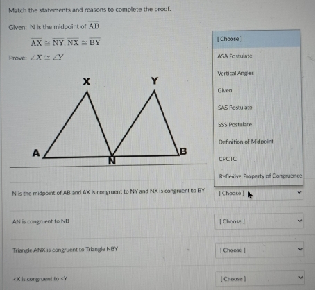 Match the statements and reasons to complete the proof.
Given: N is the midpoint of overline AB
overline AX≌ overline NY, overline NX≌ overline BY
[ Choose ]
Prove: ∠ X≌ ∠ Y ASA Postulate
Vertical Angles
Given
SAS Postulate
5S5 Postulate
Definition of Midpoint
CPCTC
Reflexive Property of Congruence
N is the midpoint of AB and AX is congruent to NY and NX is congruent to BY [ Choose ]
AN is congruent to NB [ Choose ]
Triangle ANX is congruent to Triangle NBY [ Choose ]
is congruent to [ Choose ]