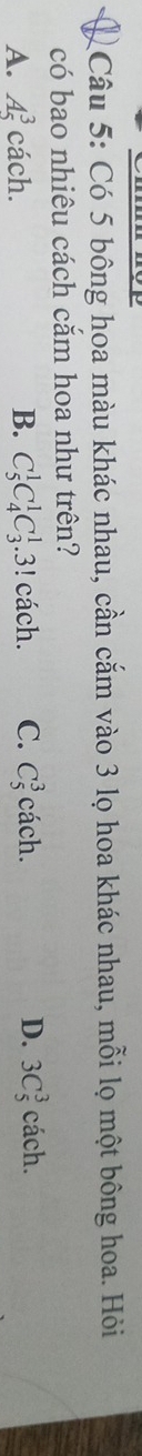 Có 5 bông hoa màu khác nhau, cần cắm vào 3 lọ hoa khác nhau, mỗi lọ một bông hoa. Hỏi
có bao nhiêu cách căm hoa như trên?
A. A_5^3 cach a B. C_5^1C_4^1C_3^1.3!cach. C. C_5^3cach. D. 3C_5^3cach.