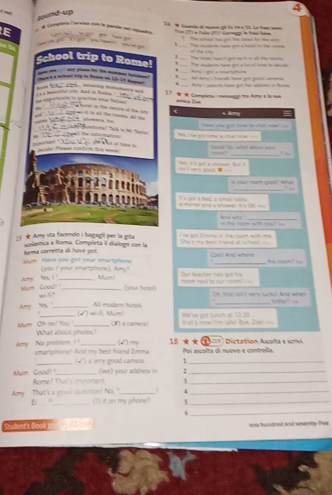 Cuerta dá muvr gl Es 24 e 15. Le tas verro
Tn T) e Faitar (10 Cha gg te fasé fale
E
The soul tan quo the Janes las the wợt
_The cadem have gos ahusl o te m
of The chs
The hers hn 's got we ll on all the msr.
_The sawe got a lon of tome to dei de 
_ty L got a nnnghoe
Ad Nory a tard hawe got goe carnes
i Arry s peons have get hr albres, in Noe
27 Completa ( mesagg ts Amy e la ua
sa 2w
C
Aang
nme you get time to that now "
Ns ive pốt timg to chat tow    
_
Gesl Sy wt aर s    
2m”
n it's got a showen But it
ot ' very good. 
t your rar yood? What
_`` di .
it a got a hed a tomall table
A mortor ané a séos I a OK ==
And who'
_
n the room with you? = 
ve pot Emma in the coom with me 
5 ★ Amy sta facendo i bagagii per la gita She s my best fend at scheol
solastica a Roma. Completa il dialogo con la
forma corretta dii hove got. Co Aos wbéro
Mum Have you got your smartphone _ ha ro g t he 
(you / your smartphone). Amy ? Cur teacher has got his
Ary Yis _ um  room next to our roomi  
Mum Good'_
(your hoter)
w-6' Oh, that isn't vere lucky? And when
Aary Yes _All modern hotels
_
todas? 
_(√) ws- Mgm! We 've got lunch at 12.30 
Mum Oh not You _(X) a carmera! that k noval I'm ltz! Đye. 2oel 
What about photes?
Aay No problem. !_ (√) my  18 ★★  ①= Dictation Ascolta e scrivi
smartphone! And my best friend Emma Poi ascolta di nuovo e controíla.
_(√) a very good camesa._
Mum Good _(we) your addrew in 2_
Rome? That's important 3_
Any That's a good question! No._ 4_
E __ (I) it on my phone? $_
_6
tudent's o 665 one huntred and sevency lee