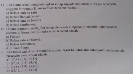 Jika suatu relasi menghubungkan setiap anggota himpunan A dengan tepat satu
anggota himpunan B, maka relasi tersebut disebut...
a) Relasi satu ke satu
b) Relasi banyak ke satu
c) Relasi satu ke banyak
d) Relasi sembarang
12. Dalam diagram panah, jika setiap elemen di himpunan A memiliki satu panah ke
elemen di himpunan B, maka relasi tersebut adalah...
a) Fungsi
b) Relasi satu ke banyak
c) Relasi sembarang
d) Bukan fungsi
13. Jika relasi dari A ke B memiliki aturan "hasil kali dari dua bilangan", maka contoh
pasangan yang sesuai adalah...
a)  (2,4),(3,6),(4,8)
b)  (2,2),(3,3),(4,4)
c)  (2,8),(3,9),(4,16)
d)  (2,1),(3,2),(4,3)