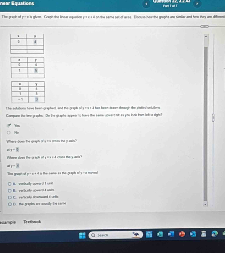 near Equations Question 22, 3.243 ,
Part 7 of 7
The graph of y=x is given. Graph the linear equation y=x+4 on the same set of axes. Discuss how the graphs are similar and how they are different
The solutions have been graphed, and the graph of y=x+4 has been drawn through the plotted solutions
Compare the two graphs. Do the graphs appear to have the same upward tilt as you look from left to right?
Yes
No
Where does the graph of y=x cross the y-axis?
at y=0
Where does the graph of y=x+4 cross the y-axis?
a1 y=4
The graph of y=x+4 is the same as the graph of y=x moved
A. vertically upward 1 unit
B. vertically upward 4 units
C. vertically downward 4 units
D. the graphs are exactly the same
example Textbook
Search
