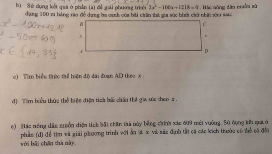 Sử dụng kết quả ở phần (a) đề giải phương trình 2x^2-100x+1218=0. Bác nông dân muốn sử 
dụng 100 m hàng rào đề dựng ba cạnh của bãi chăn thả gia súc hình chữ nhật như sau: 
c) Tìm biểu thức thể hiện độ dài đoạn AD theo x. 
d) Tìm biểu thức thể hiện diện tích bãi chăn thả gia súc theo x. 
e) Bác nông dân muốn diện tích bãi chăn thả này bằng chính xác 609 mét vuông. Sử dụng kết quả ở 
phần (d) để tìm và giải phương trình với ẩn là x và xác định tắt cả các kích thước có thể có đối 
với bãi chăn thả này.