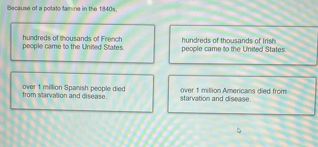 Because of a potato famine in the 1840s,
hundreds of thousands of French hundreds of thousands of Irish
people came to the United States. people came to the United States.
over 1 million Spanish people died over 1 million Americans died from
from starvation and disease. starvation and disease.