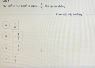 Cầu 4
Cho 90° <180° w sin alpha = 4/5 . Giá trị coso bằng
Chọn một đáp án đúng
A  1/5 .
B - 4/5 .
c - 3/5 .
D  3/5 