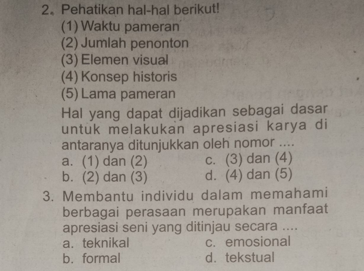 Pehatikan hal-hal berikut!
(1) Waktu pameran
(2) Jumlah penonton
(3) Elemen visual
(4) Konsep historis
(5)Lama pameran
Hal yang dapat dijadikan sebagai dasar
untuk melakukan apresiasi karya di
antaranya ditunjukkan oleh nomor ....
a. (1) dan (2) c. (3) dan (4)
b. (2) dan (3) d. (4) dan (5)
3. Membantu individu dalam memahami
berbagai perasaan merupakan manfaat
apresiasi seni yang ditinjau secara ....
a. teknikal c. emosional
b. formal d. tekstual