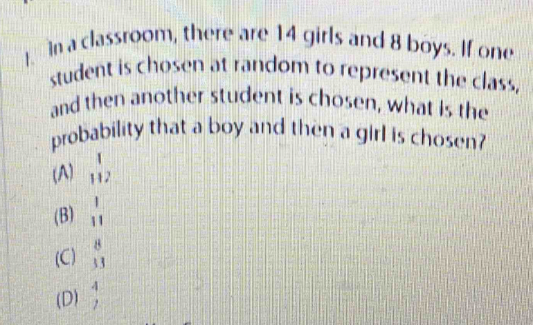 in a classroom, there are 14 girls and 8 boys. If one
student is chosen at random to represent the class,
and then another student is chosen, what is the
probability that a boy and then a girl is chosen?
(A) beginarrayr 1 1+2endarray
(B)  1/11 
(C)  8/33 
(D)  4/7 