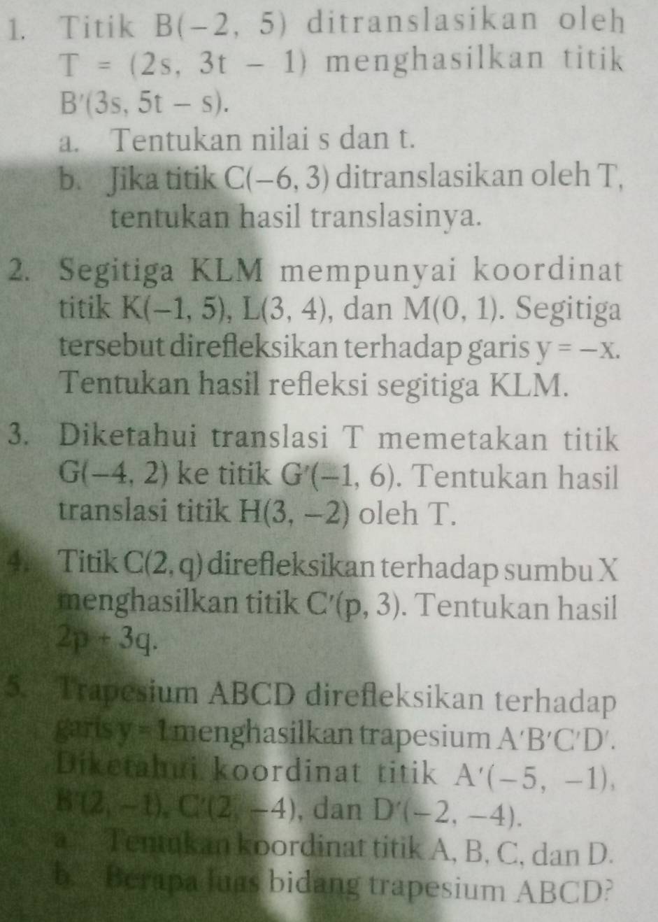 Titik B(-2,5) ditranslasikan oleh
T=(2s,3t-1) menghasilkan titik
B'(3s,5t-s). 
a. Tentukan nilai s dan t. 
b. Jika titik C(-6,3) ditranslasikan oleh T, 
tentukan hasil translasinya. 
2. Segitiga KLM mempunyai koordinat 
titik K(-1,5), L(3,4) , dan M(0,1). Segitiga 
tersebut direfleksikan terhadap garis y=-X. 
Tentukan hasil refleksi segitiga KLM. 
3. Diketahui translasi T memetakan titik
G(-4,2) ke titik G'(-1,6). Tentukan hasil 
translasi titik H(3,-2) oleh T. 
4. Titik C(2,q) direfleksikan terhadap sumbu X
menghasilkan titik C'(p,3). Tentukan hasil
2p+3q. 
5. Trapesium ABCD direfleksikan terhadap 
garis y=1 menghasilkan trapesium A'B'C'D'. 
Diketahui koordinat titik A'(-5,-1),
B'(2,-1), C'(2,-4) , dan D'(-2,-4). 
a _. Tentukan koordinat titik A, B, C, dan D. 
b. Berapa luas bidang trapesium ABCD?