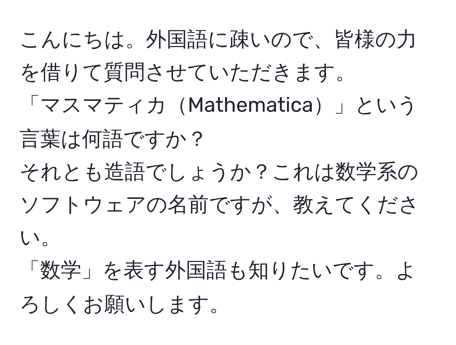 こんにちは。外国語に疎いので、皆様の力を借りて質問させていただきます。  
「マスマティカMathematica」という言葉は何語ですか？  
それとも造語でしょうか？これは数学系のソフトウェアの名前ですが、教えてください。  
「数学」を表す外国語も知りたいです。よろしくお願いします。