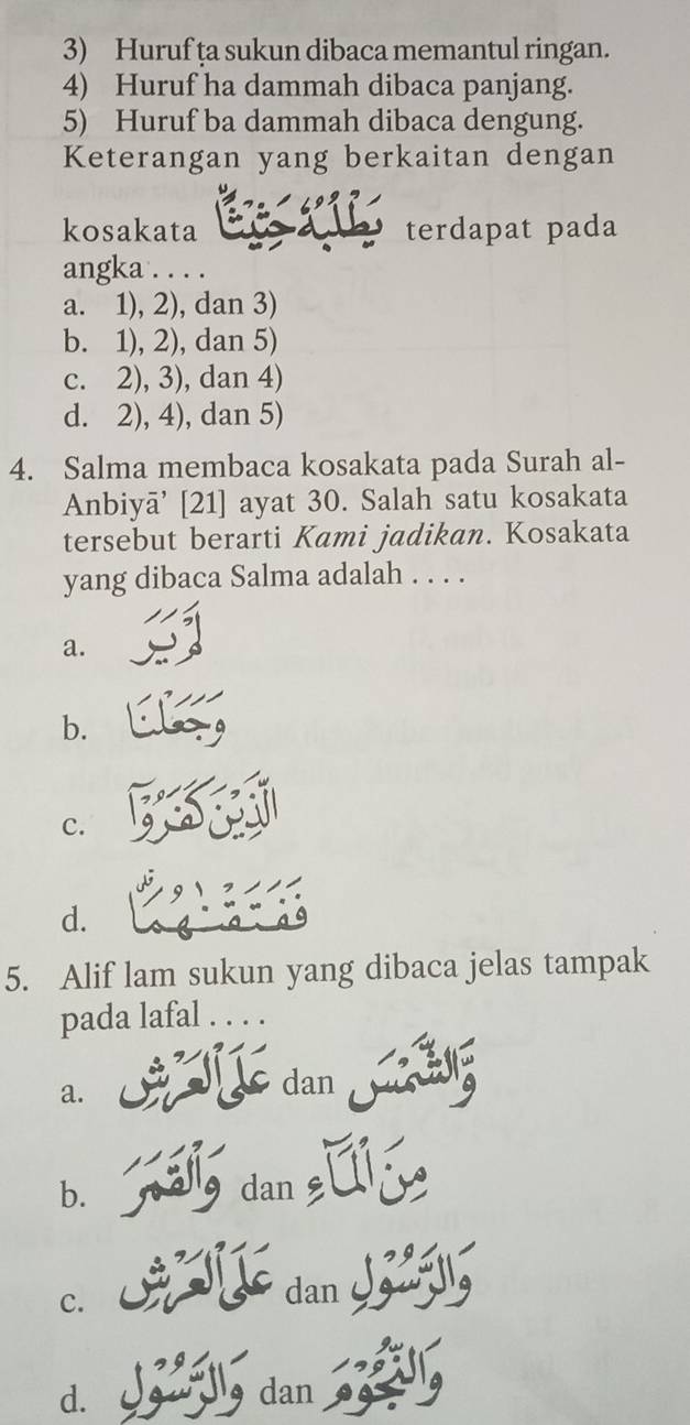 Huruf ța sukun dibaca memantul ringan.
4) Huruf ha dammah dibaca panjang.
5) Huruf ba dammah dibaca dengung.
Keterangan yang berkaitan dengan
kosakata terdapat pada
angka . . . .
a. 1), 2), dan 3)
b. 1), 2), dan 5)
c. 2), 3), dan 4)
d. 2), 4), dan 5)
4. Salma membaca kosakata pada Surah al-
Anbiyā’ [ 21 ] ayat 30. Salah satu kosakata
tersebut berarti Kami jadikan. Kosakata
yang dibaca Salma adalah . . . .
a.
b.
c.
d.
5. Alif lam sukun yang dibaca jelas tampak
pada lafal . . . .
a.
dan
b. dan
c.
dan O
d. dan