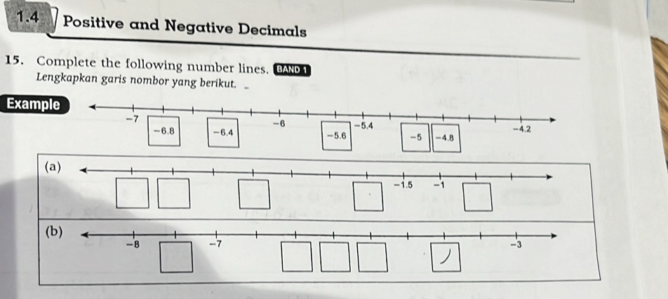 1.4 Positive and Negative Decimals 
15. Complete the following number lines. BAN 1 
Lengkapkan garis nombor yang berikut. 
Example
-7
-6 -5.4
-6.8 -6.4 -5.6 -5 -4.8 -4.2
(a)
-1.5 -1
(b)
-8 -7 -3