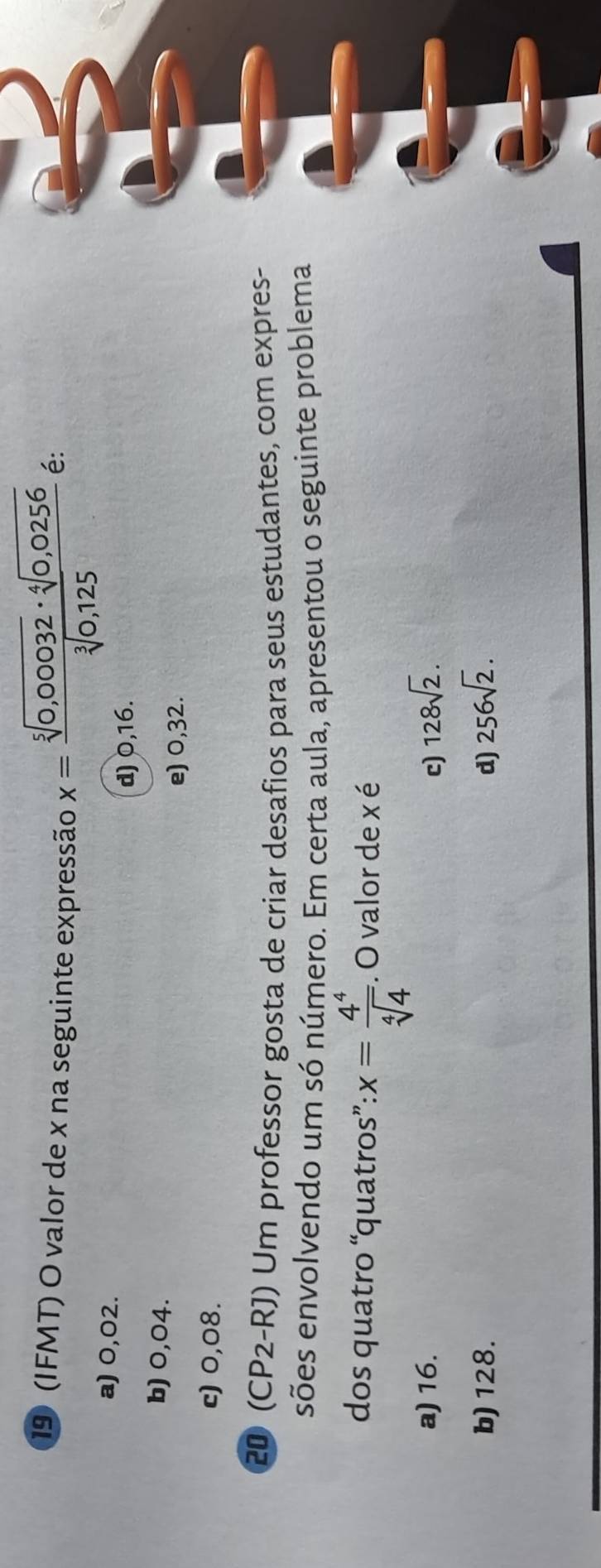 19 (IFMT) O valor de x na seguinte expressão x= (sqrt[5](0,00032)· sqrt[4](0,0256))/sqrt[3](0,125) 
é:
a) 0,02.
d) 0,16.
b) 0,04.
e) 0,32.
c) 0,08.
20 (CP2-RJ) Um professor gosta de criar desafios para seus estudantes, com expres-
sões envolvendo um só número. Em certa aula, apresentou o seguinte problema
dos quatro “quatros”: x= 4^4/sqrt[4](4) . O valor de x é
a) 16. c) 128sqrt(2).
b) 128. d) 256sqrt(2).