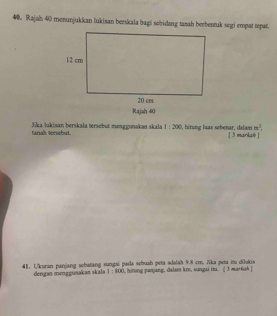 Rajah 40 menunjukkan lukisan berskala bagi sebidang tanah berbentuk segi empat tepat. 
Rajah 40 
Jika lukisan berskala tersebut menggunakan skala 1:200 , hitung luas sebenar, dalam m^2, 
tanah tersebut. [ 3 markah ] 
41. Ukuran panjang sebatang sungai pada sebuah peta adalah 9.8 cm. Jika peta itu dilukis 
dengan menggunakan skala 1:800 , hitung panjang, dalam km, sungai itu. [ 3 markah ]