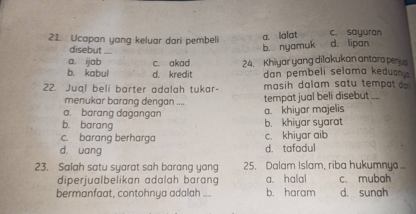 Ucapan yang keluar dari pembeli
a. lalat
c. sayuran
disebut ....
b. nyamuk d. lipan
a. ijab c. akad 24. Khiyar yang dilakukan antara penjud
b. kabul d. kredit dan pembeli selama keduanya 
22. Jual beli barter adalah tukar-
masih dalam satu tempat dar .
menukar barang dengan .... tempat jual beli disebut ....
a. barang dagangan a. khiyar majelis
b. barang b. khiyar syarat
c. barang berharga c. khiyar aib
d. uang d. tafadul
23. Salah satu syarat sah barang yang 25. Dalam Islam, riba hukumnya ...
diperjualbelikan adalah barang a. halal c. mubah
bermanfaat, contohnya adalah .... b. haram d. sunah