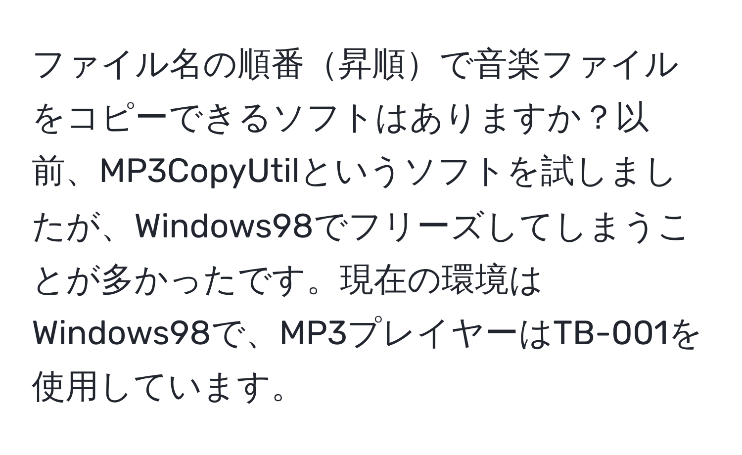 ファイル名の順番昇順で音楽ファイルをコピーできるソフトはありますか？以前、MP3CopyUtilというソフトを試しましたが、Windows98でフリーズしてしまうことが多かったです。現在の環境はWindows98で、MP3プレイヤーはTB-001を使用しています。