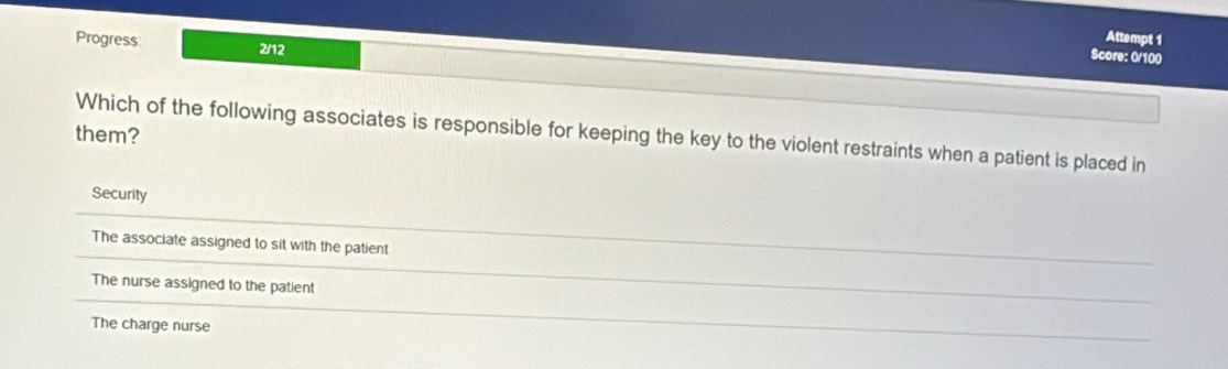 Progress 2/12
Attempt 1
Score: 0/100
them?
Which of the following associates is responsible for keeping the key to the violent restraints when a patient is placed in
Security
The associate assigned to sit with the patient
The nurse assigned to the patient
The charge nurse