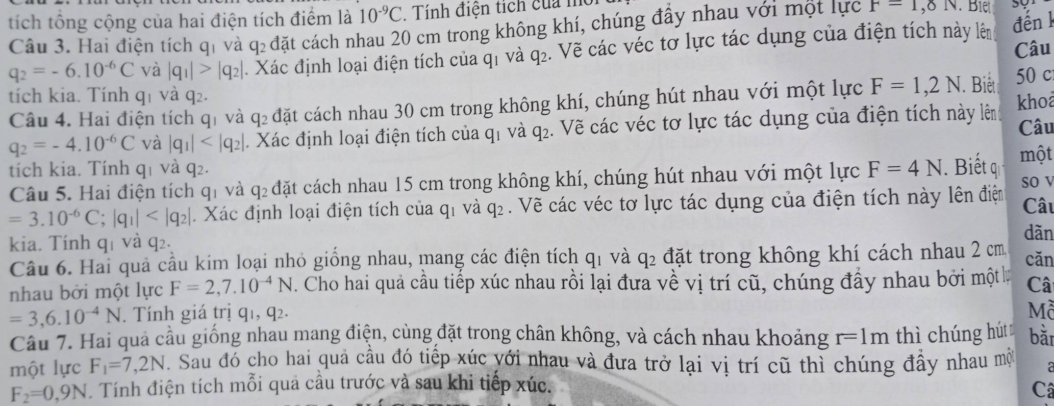 tích tổng cộng của hai điện tích điểm là 10^(-9)C , Tính điện tích của mô
Câu 3. Hai điện tích q và q_2 đặt cách nhau 20 cm trong không khí, chúng đầy nhau với một lực F=1,8N
q_2=-6.10^(-6)C và |q_1|>|q_2|. Xác định loại điện tích của q1 và q₂. Vẽ các véc tơ lực tác dụng của điện tích này lên đến k
Câu
tích kia. Tính q_1 và q_2. khoa
Câu 4. Hai điện tích qi và q_2 đặt cách nhau 30 cm trong không khí, chúng hút nhau với một lực F=1,2N. Biết 50 c
q_2=-4.10^(-6)C và |q_1| . Xác định loại điện tích của q1 và q₂. Vẽ các véc tơ lực tác dụng của điện tích này lên Câu
tích kia. Tính q_1 và q2. F=4N.  Biết q một
Câu 5. Hai điện tích qi và q_2 đặt cách nhau 15 cm trong không khí, chúng hút nhau với một lực
so v
=3.10^(-6)C;|q_1| . Xác định loại điện tích của q_1 và q_2. Vẽ các véc tơ lực tác dụng của điện tích này lên điện Câu
kia. Tính qí và q_2.
dǎn
Câu 6. Hai quả cầu kim loại nhỏ giống nhau, mang các điện tích q_1 và q2 đặt trong không khí cách nhau 2 cm cǎn
nhau bởi một lực F=2,7.10^(-4)N. Cho hai quả cầu tiếp xúc nhau rồi lại đưa về vị trí cũ, chúng đầy nhau bởi một lự Câ
=3,6.10^(-4)N. Tính giá trị q1, q2. Mỗ
Câu 7. Hai quả cầu giống nhau mang điện, cùng đặt trong chân không, và cách nhau khoảng r=1m thì chúng hút bǎi
một lực F_1=7,2N Sau đó cho hai quả cầu đó tiếp xúc yới nhau và đưa trở lại vị trí cũ thì chúng đầy nhau mộ
F_2=0,9N.  Tính điện tích mỗi quả cầu trước và sau khi tiếp xúc. Câ