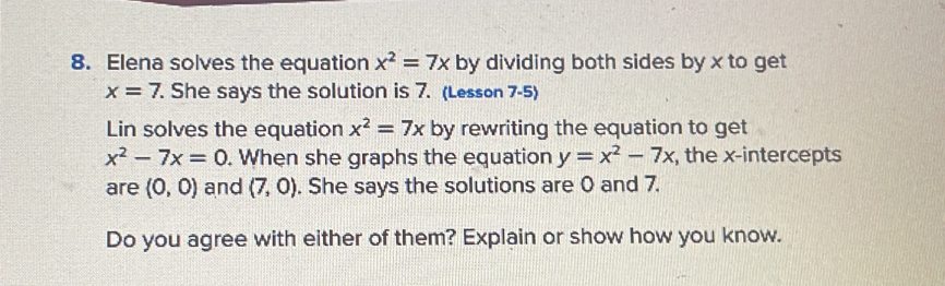 Elena solves the equation x^2=7x by dividing both sides by x to get
x=7. She says the solution is 7. (Lesson 7-5) 
Lin solves the equation x^2=7x by rewriting the equation to get
x^2-7x=0. When she graphs the equation y=x^2-7x , the x-intercepts 
are (0,0) and (7,0). She says the solutions are 0 and 7. 
Do you agree with either of them? Explain or show how you know.