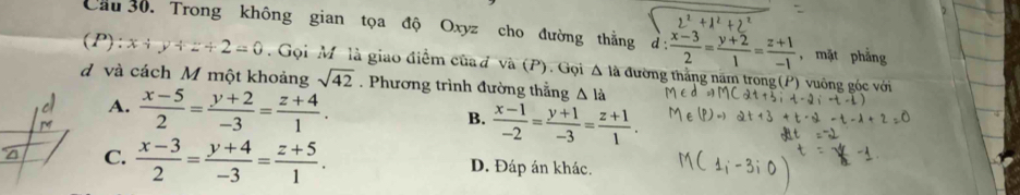 Cầu 30. Trong không gian tọa độ Oxyz cho đường thắng d  (x-3)/2 = (y+2)/1 = (z+1)/-1  )¹ +
, mặt phẳng
(P): x+y+z+2=0. Gọi M là giao điểm của d và (P). Gọi △ 1 à đường thắng năm trong (P) vuông góc với
d và cách M một khoảng sqrt(42). Phương trình đường thẳng △ la
A.
M  (x-5)/2 = (y+2)/-3 = (z+4)/1 .
B.  (x-1)/-2 = (y+1)/-3 = (z+1)/1 .
C.  (x-3)/2 = (y+4)/-3 = (z+5)/1 . D. Đáp án khác.