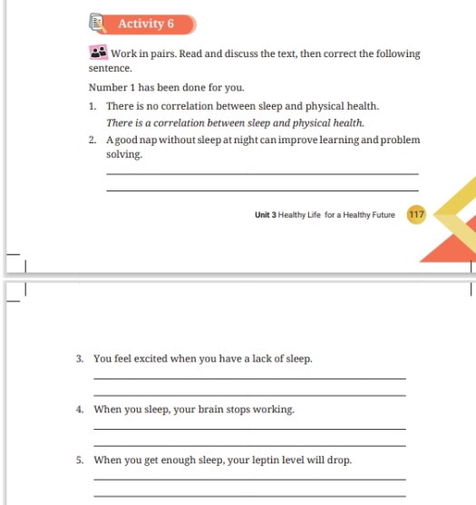 Activity 6 
Work in pairs. Read and discuss the text, then correct the following 
sentence. 
Number 1 has been done for you 
1. There is no correlation between sleep and physical health. 
There is a correlation between sleep and physical health. 
2. A good nap without sleep at night can improve learning and problem 
solving. 
_ 
_ 
Unit 3 Healthy Life for a Healthy Future 117
3. You feel excited when you have a lack of sleep. 
_ 
_ 
4. When you sleep, your brain stops working. 
_ 
_ 
5. When you get enough sleep, your leptin level will drop. 
_ 
_