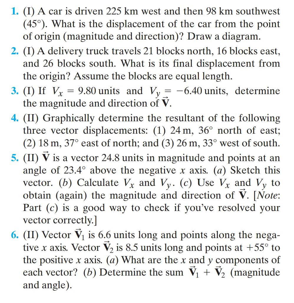 A car is driven 225 km west and then 98 km southwest
(45°). What is the displacement of the car from the point 
of origin (magnitude and direction)? Draw a diagram. 
2. (I) A delivery truck travels 21 blocks north, 16 blocks east, 
and 26 blocks south. What is its final displacement from 
the origin? Assume the blocks are equal length. 
3. (I) If V_x=9.80 units and V_y=-6.40 units, determine 
the magnitude and direction of V. 
4. (II) Graphically determine the resultant of the following 
three vector displacements: (1) 24 m, 36° north of east; 
(2) 18 m, 37° east of north; and (3) 26 m, 33° west of south. 
5. (II) vector V is a vector 24.8 units in magnitude and points at an 
angle of 23.4° above the negative x axis. (α) Sketch this 
vector. (b) Calculate V_x and V_y. (c) Use V_x and Vy to 
obtain (again) the magnitude and direction of vector V. [Note: 
Part (c) is a good way to check if you’ve resolved your 
vector correctly.] 
6. (II) Vector vector V_1 is 6.6 units long and points along the nega- 
tive x axis. Vector vector V_2 is 8.5 units long and points at+55° to 
the positive x axis. (a) What are the x and y components of 
each vector? (b) Determine the sum vector V_1+vector V_2 (magnitude 
and angle).