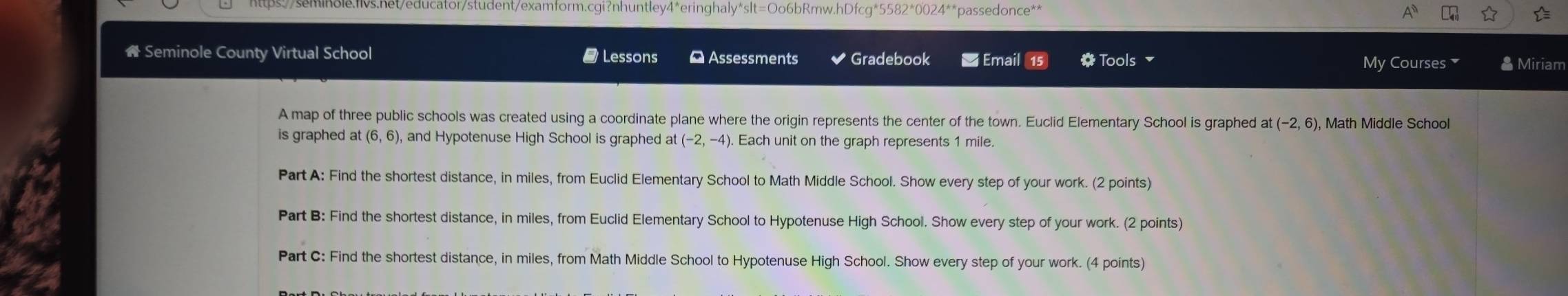 Seminole County Virtual School # Lessons * Assessments Gradebook * Email 15 * Tools 
My Courses * Miriam 
A map of three public schools was created using a coordinate plane where the origin represents the center of the town. Euclid Elementary School is graphed at(-2,6) , Math Middle School 
is graphed at (6,6), and Hypotenuse High School is graphed at (-2,-4). Each unit on the graph represents 1 mile. 
Part A: Find the shortest distance, in miles, from Euclid Elementary School to Math Middle School. Show every step of your work. (2 points) 
Part B: Find the shortest distance, in miles, from Euclid Elementary School to Hypotenuse High School. Show every step of your work. (2 points) 
Part C: Find the shortest distance, in miles, from Math Middle School to Hypotenuse High School. Show every step of your work. (4 points)