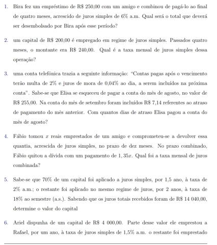 Bira fez um empréstimo de R$ 250,00 com um amigo e combinou de pagá-lo ao final
de quatro meses, acrescido de juros simples de 6% a.m. Qual será o total que deverá
ser desembolsado por Bira após esse período?
2. um capital de R$ 200,00 é empregado em regime de juros simples. Passados quatro
meses, o montante era R$ 240,00. Qual é a taxa mensal de juros simples dessa
operação?
3. uma conta telefônica trazia a seguinte informação: “Contas pagas após o vencimento
terão multa de 2% e juros de mora de 0,04% ao dia, a serem incluídos na próxima
conta". Sabe-se que Elisa se esqueceu de pagar a conta do mês de agosto, no valor de
R$ 255,00. Na conta do mês de setembro foram incluídos R$ 7,14 referentes ao atraso
de pagamento do mês anterior. Com quantos dias de atraso Elisa pagou a conta do
mês de agosto?
4. Fábio tomou x reais emprestados de um amigo e comprometeu-se a devolver essa
quantia, acrescida de juros simples, no prazo de dez meses. No prazo combinado,
Fábio quitou a dívida com um pagamento de 1,35z. Qual foi a taxa mensal de juros
combinada?
5. Sabe-se que 70% de um capital foi aplicado a juros simples, por 1,5 ano, à taxa de
2% a.m.; o restante foi aplicado no mesmo regime de juros, por 2 anos, à taxa de
18% ao semestre (a,s). Sabendo que os juros totais recebidos foram de R$ 14 040,00,
determine o valor do capital
6. Ariel dispunha de um capital de R$ 4 000,00. Parte desse valor ele emprestou a
Rafael, por um ano, à taxa de juros simples de 1,5% a.m. o restante foi emprestado