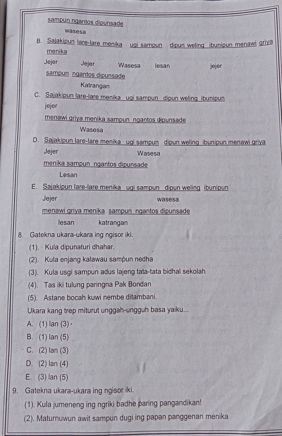 sampun ngantos dipunsade
wasesa
B. Sajakipun lare-lare menika ugi sampun dipun weling ibunipun menawi griya
menika
Jejer Jejer Wasesa lesan jejer
sampun ngantos dipunsade
Katrangan
C. Sajakipun lare-lare menika ugi sampun dipun weling ibunipun
jejer
menawi griya menika sampun ngantos dipunsade
Wasesa
D. Sajakipun lare-lare menika ugi sampun dipun weling ibunipun menawi griya
Jejer Wasesa
menika sampun ngantos dipunsade
Lesan
E. Sajakipun lare-lare menika ugi sampun dipun weling ibunipun
Jejer wasesa
menawi griya menika sampun ngantos dipunsade
lesan katrangan
8. Gatekna ukara-ukara ing ngisor iki.
(1). Kula dipunaturi dhahar.
(2). Kula enjang kalawau sampun nedha
(3). Kula usgi sampun adus lajeng tata-tata bidhal sekolah
(4). Tas iki tulung paringna Pak Bondan
(5). Astane bocah kuwi nembe ditambani.
Ukara kang trep miturut unggah-ungguh basa yaiku...
A. (1) lan (3)·
B. (1) lan (5) .
C. (2) lan (3)
D. (2) lan (4)
E. (3) lan (5)
9. Gatekna ukara-ukara ing ngisor iki.
(1). Kula jumeneng ing ngriki badhe paring pangandikan!
(2). Maturnuwun awit sampun dugi ing papan panggenan menika