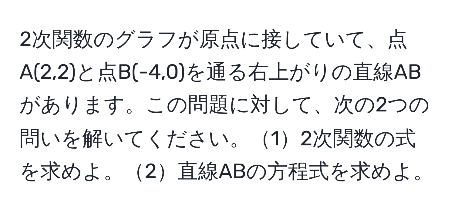 2次関数のグラフが原点に接していて、点A(2,2)と点B(-4,0)を通る右上がりの直線ABがあります。この問題に対して、次の2つの問いを解いてください。12次関数の式を求めよ。2直線ABの方程式を求めよ。