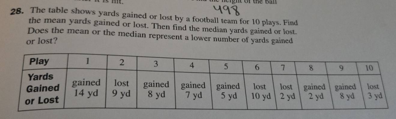 mt. height of the ball 
28. The table shows yards gained or lost by a football team for 10 plays. Find 
the mean yards gained or lost. Then find the median yards gained or lost. 
Does the mean or the median represent a lower number of yards gained 
or lost?