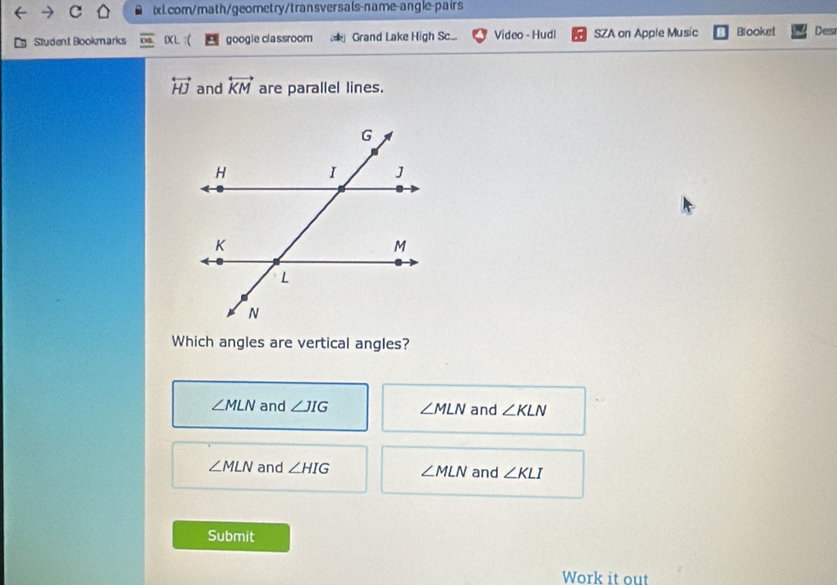 Student Bookmarks DXL :( googie classroom Grand Lake High Sc... Video - Hudl SZA on Apple Music Blooket Des
overleftrightarrow HJ and overleftrightarrow KM are parallel lines.
Which angles are vertical angles?
∠ MLN and ∠ JIG ∠ MLN and ∠ KLN
∠ MLN and ∠ HIG ∠ MLN and ∠ KLI
Submit
Work it out